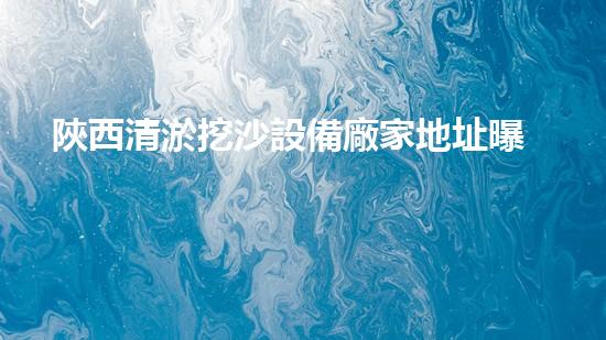 陜西清淤挖沙設備廠家地址曝光！這里有什么秘密？